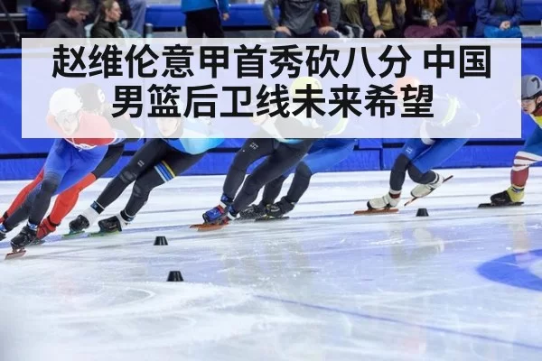 赵维伦意甲首秀砍八分 中国男篮后卫线未来希望
