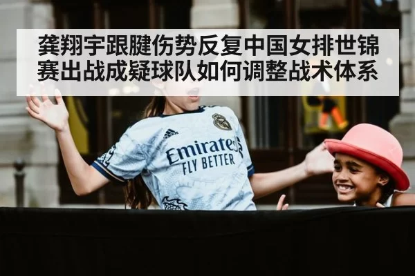 龚翔宇跟腱伤势反复中国女排世锦赛出战成疑球队如何调整战术体系